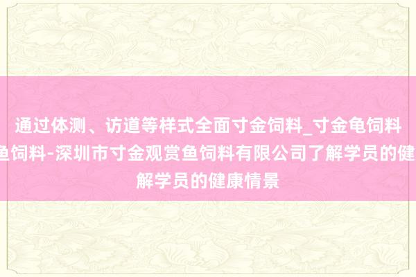 通过体测、访道等样式全面寸金饲料_寸金龟饲料_寸金鱼饲料-深圳市寸金观赏鱼饲料有限公司了解学员的健康情景