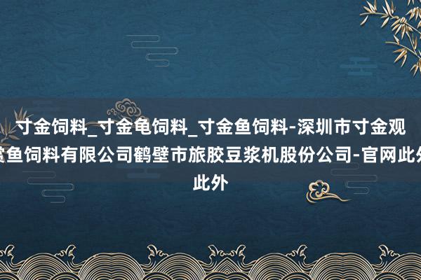 寸金饲料_寸金龟饲料_寸金鱼饲料-深圳市寸金观赏鱼饲料有限公司鹤壁市旅胶豆浆机股份公司-官网此外